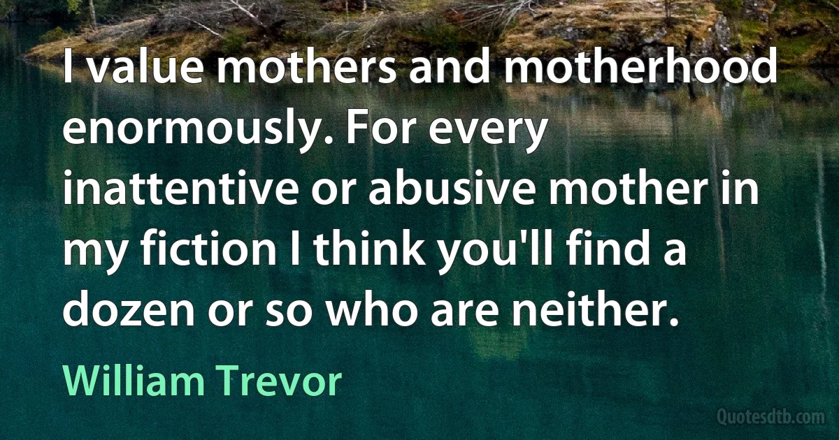 I value mothers and motherhood enormously. For every inattentive or abusive mother in my fiction I think you'll find a dozen or so who are neither. (William Trevor)