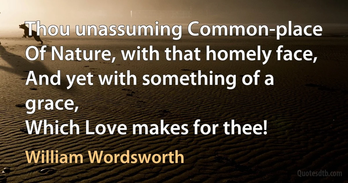 Thou unassuming Common-place
Of Nature, with that homely face,
And yet with something of a grace,
Which Love makes for thee! (William Wordsworth)