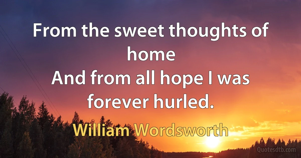 From the sweet thoughts of home
And from all hope I was forever hurled. (William Wordsworth)