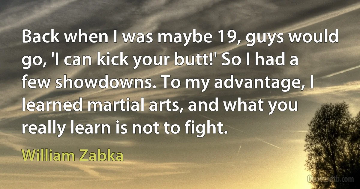 Back when I was maybe 19, guys would go, 'I can kick your butt!' So I had a few showdowns. To my advantage, I learned martial arts, and what you really learn is not to fight. (William Zabka)