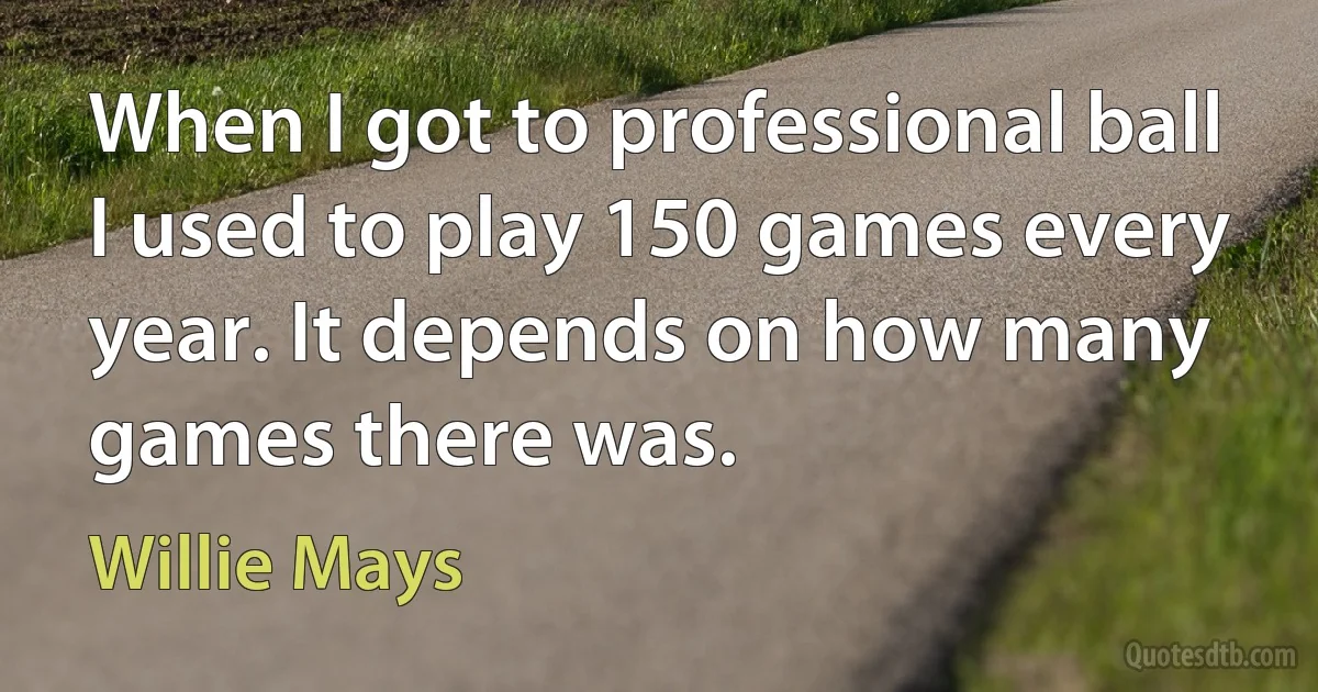 When I got to professional ball I used to play 150 games every year. It depends on how many games there was. (Willie Mays)