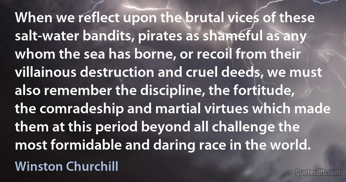 When we reflect upon the brutal vices of these salt-water bandits, pirates as shameful as any whom the sea has borne, or recoil from their villainous destruction and cruel deeds, we must also remember the discipline, the fortitude, the comradeship and martial virtues which made them at this period beyond all challenge the most formidable and daring race in the world. (Winston Churchill)