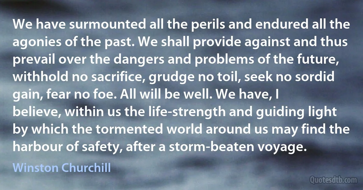 We have surmounted all the perils and endured all the agonies of the past. We shall provide against and thus prevail over the dangers and problems of the future, withhold no sacrifice, grudge no toil, seek no sordid gain, fear no foe. All will be well. We have, I believe, within us the life-strength and guiding light by which the tormented world around us may find the harbour of safety, after a storm-beaten voyage. (Winston Churchill)