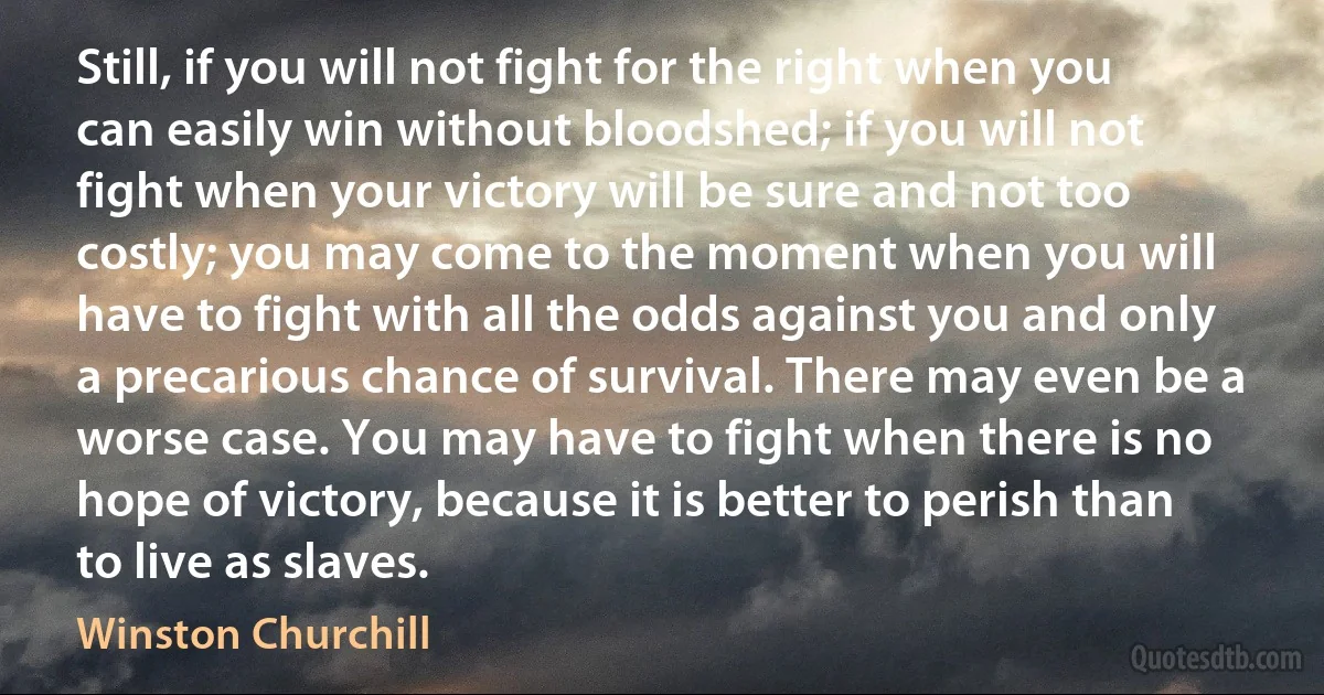 Still, if you will not fight for the right when you can easily win without bloodshed; if you will not fight when your victory will be sure and not too costly; you may come to the moment when you will have to fight with all the odds against you and only a precarious chance of survival. There may even be a worse case. You may have to fight when there is no hope of victory, because it is better to perish than to live as slaves. (Winston Churchill)