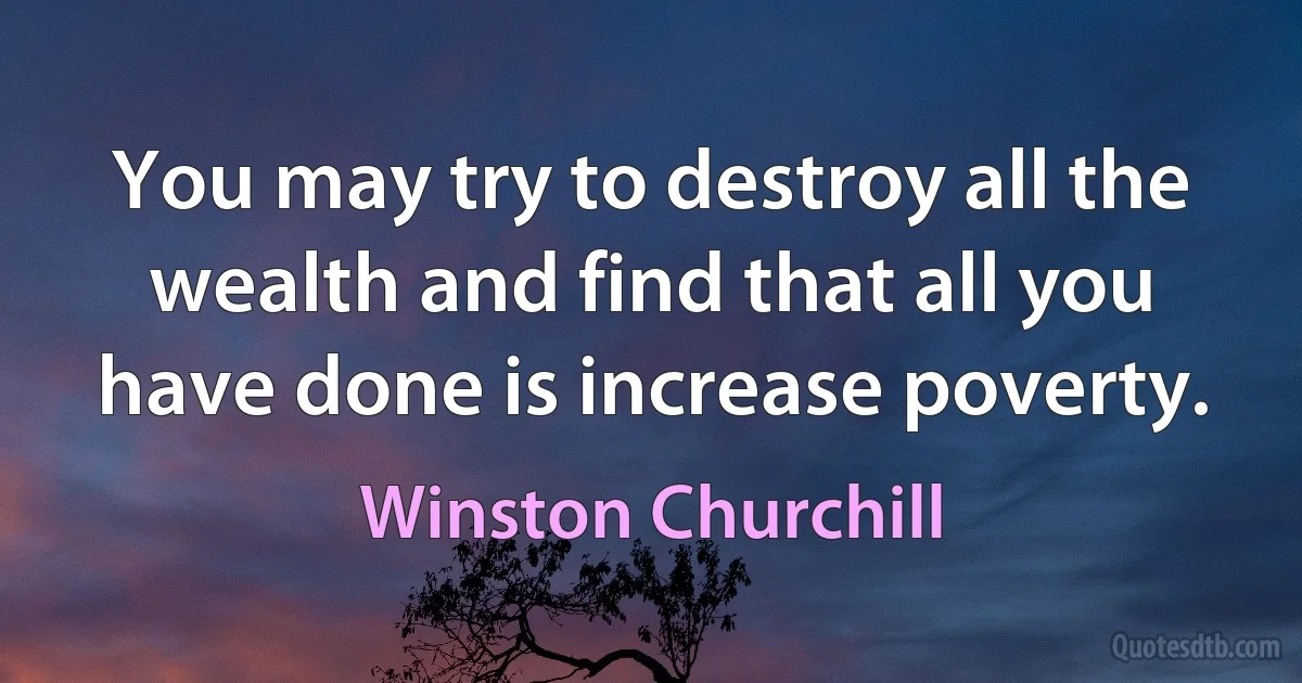 You may try to destroy all the wealth and find that all you have done is increase poverty. (Winston Churchill)