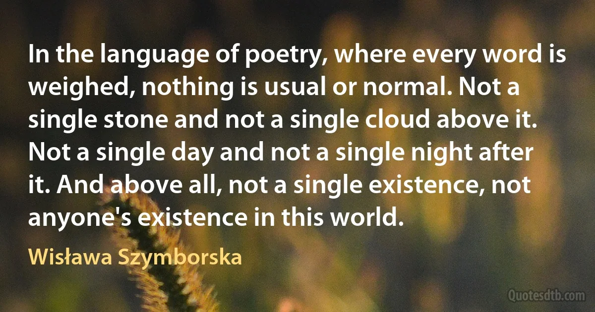 In the language of poetry, where every word is weighed, nothing is usual or normal. Not a single stone and not a single cloud above it. Not a single day and not a single night after it. And above all, not a single existence, not anyone's existence in this world. (Wisława Szymborska)