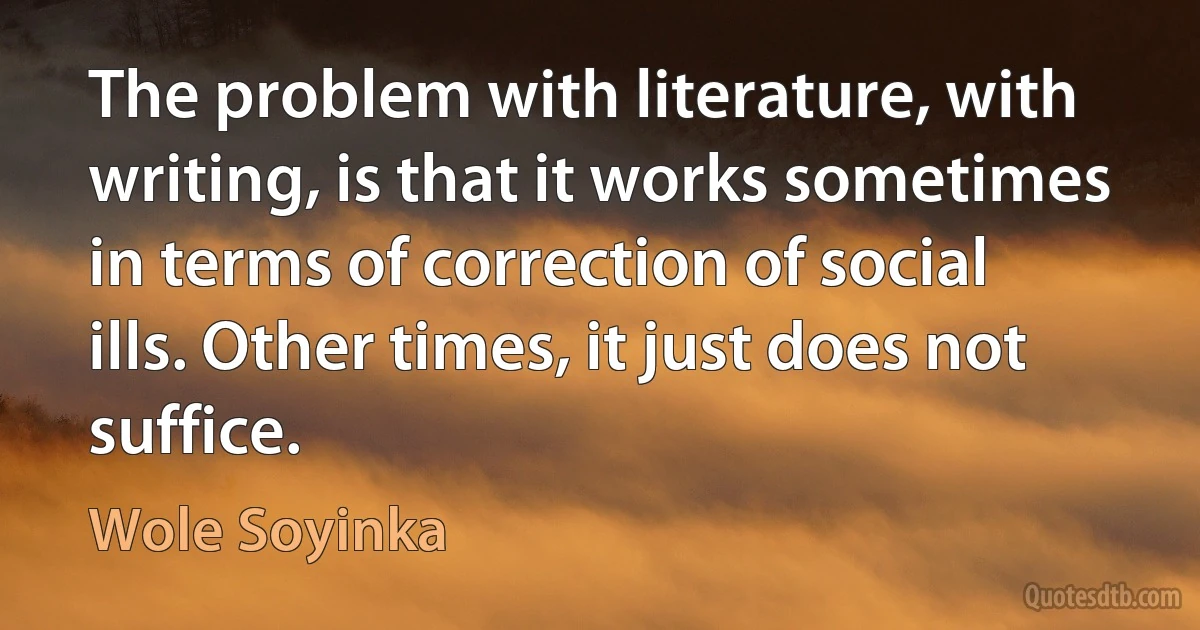 The problem with literature, with writing, is that it works sometimes in terms of correction of social ills. Other times, it just does not suffice. (Wole Soyinka)