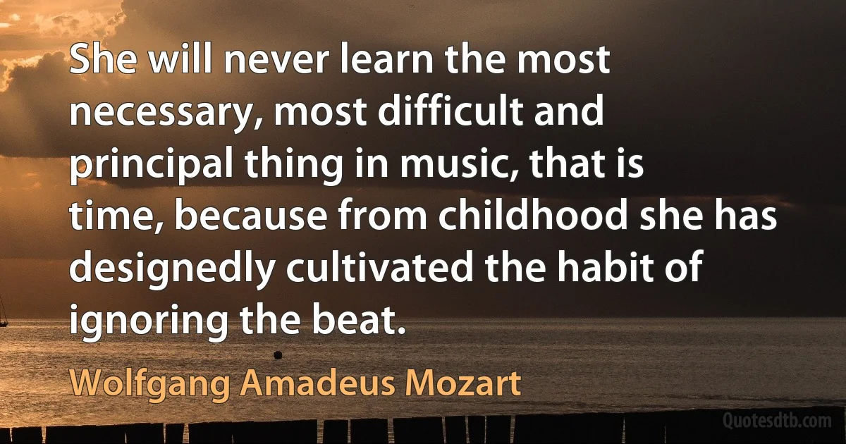 She will never learn the most necessary, most difficult and principal thing in music, that is time, because from childhood she has designedly cultivated the habit of ignoring the beat. (Wolfgang Amadeus Mozart)