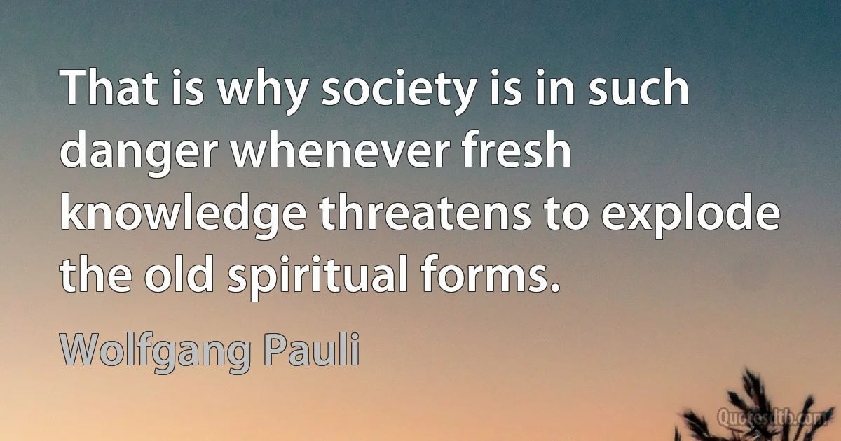 That is why society is in such danger whenever fresh knowledge threatens to explode the old spiritual forms. (Wolfgang Pauli)