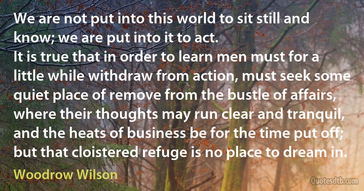 We are not put into this world to sit still and know; we are put into it to act.
It is true that in order to learn men must for a little while withdraw from action, must seek some quiet place of remove from the bustle of affairs, where their thoughts may run clear and tranquil, and the heats of business be for the time put off; but that cloistered refuge is no place to dream in. (Woodrow Wilson)