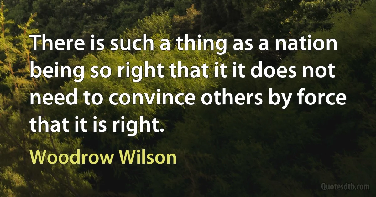 There is such a thing as a nation being so right that it it does not need to convince others by force that it is right. (Woodrow Wilson)