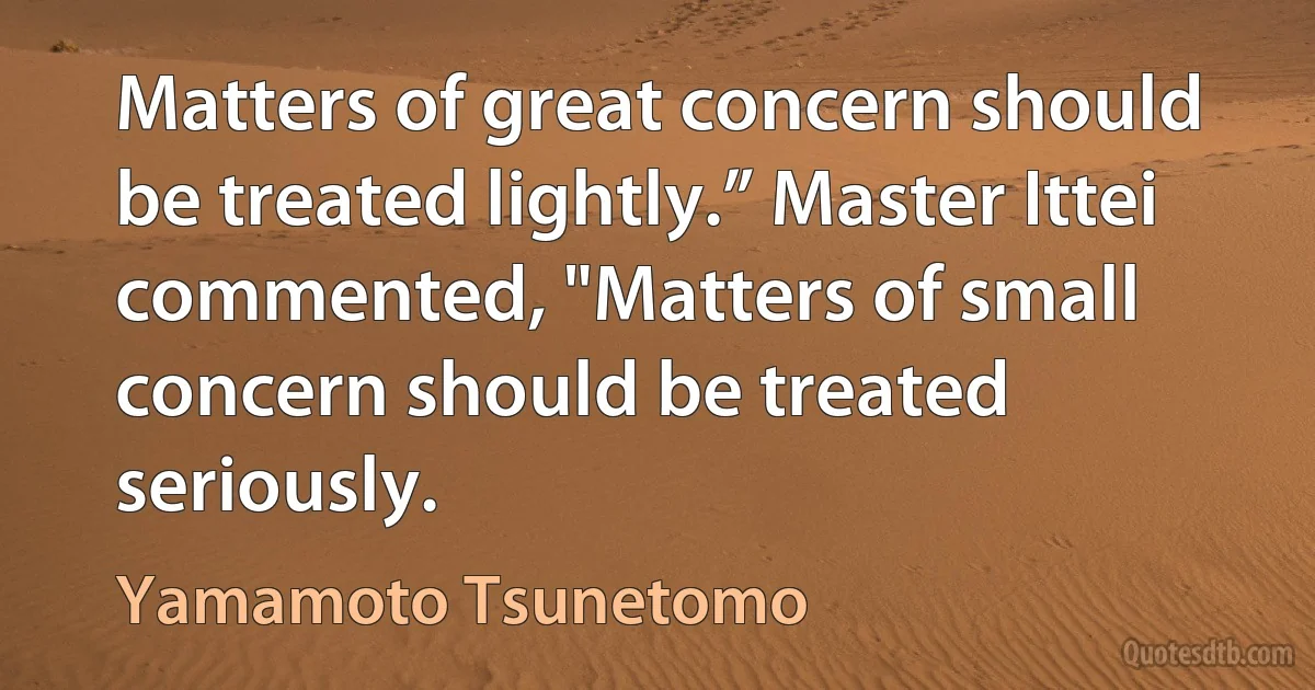 Matters of great concern should be treated lightly.” Master Ittei commented, "Matters of small concern should be treated seriously. (Yamamoto Tsunetomo)