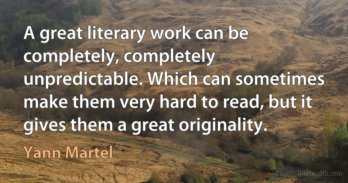 A great literary work can be completely, completely unpredictable. Which can sometimes make them very hard to read, but it gives them a great originality. (Yann Martel)