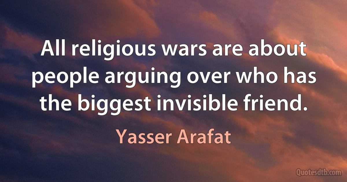 All religious wars are about people arguing over who has the biggest invisible friend. (Yasser Arafat)