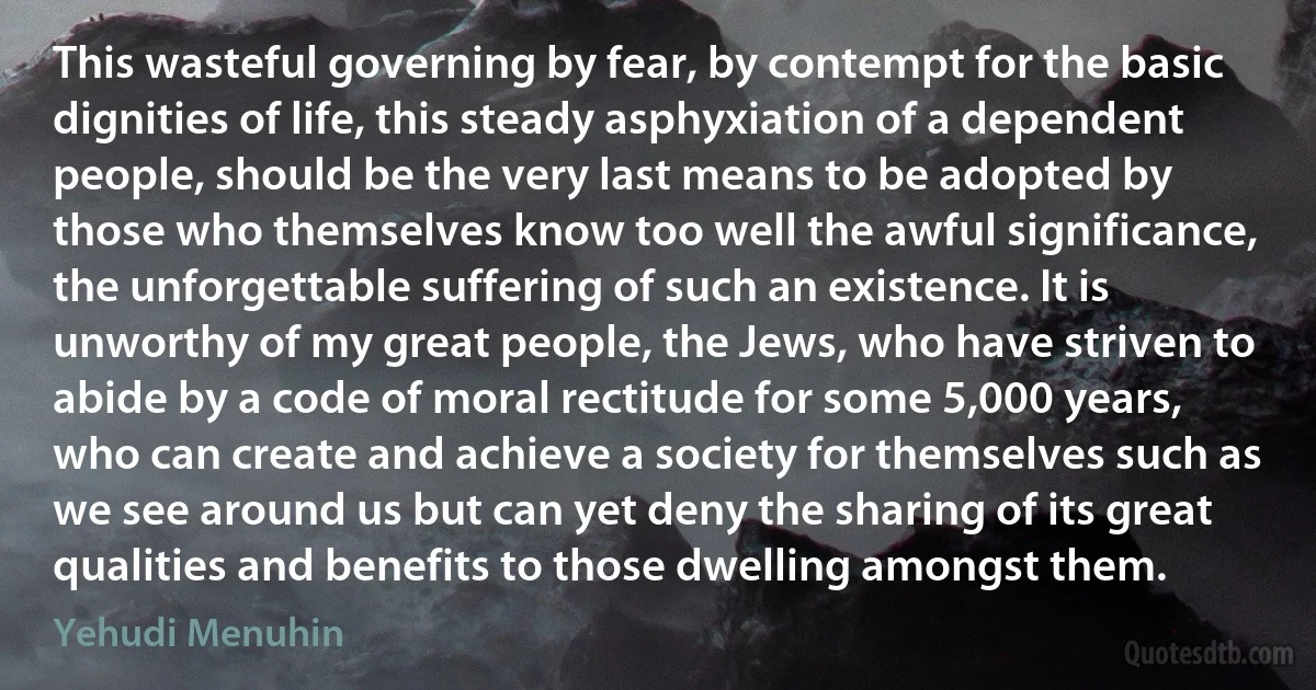 This wasteful governing by fear, by contempt for the basic dignities of life, this steady asphyxiation of a dependent people, should be the very last means to be adopted by those who themselves know too well the awful significance, the unforgettable suffering of such an existence. It is unworthy of my great people, the Jews, who have striven to abide by a code of moral rectitude for some 5,000 years, who can create and achieve a society for themselves such as we see around us but can yet deny the sharing of its great qualities and benefits to those dwelling amongst them. (Yehudi Menuhin)