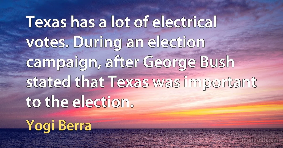 Texas has a lot of electrical votes. During an election campaign, after George Bush stated that Texas was important to the election. (Yogi Berra)