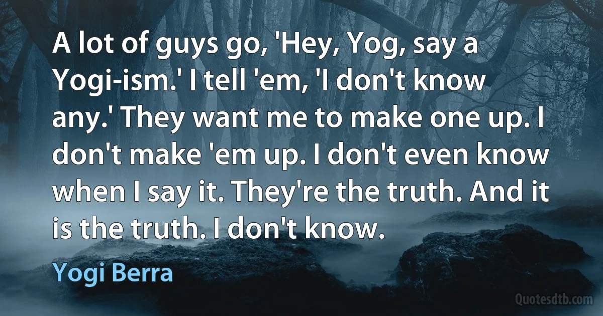 A lot of guys go, 'Hey, Yog, say a Yogi-ism.' I tell 'em, 'I don't know any.' They want me to make one up. I don't make 'em up. I don't even know when I say it. They're the truth. And it is the truth. I don't know. (Yogi Berra)