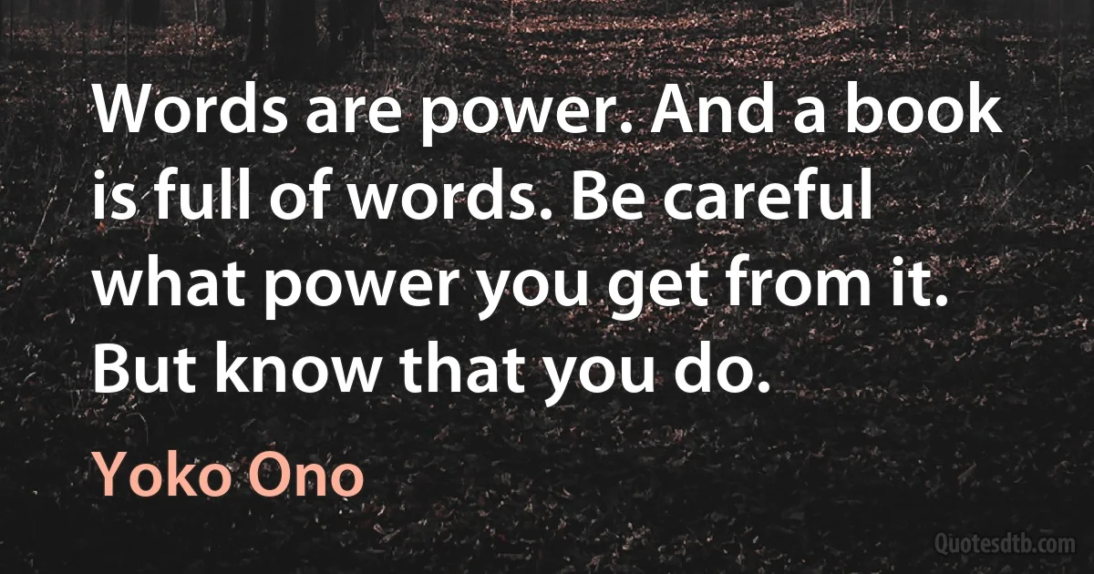 Words are power. And a book is full of words. Be careful what power you get from it. But know that you do. (Yoko Ono)