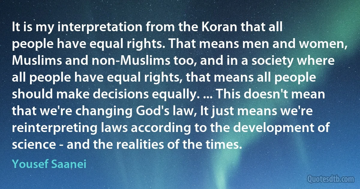 It is my interpretation from the Koran that all people have equal rights. That means men and women, Muslims and non-Muslims too, and in a society where all people have equal rights, that means all people should make decisions equally. ... This doesn't mean that we're changing God's law, It just means we're reinterpreting laws according to the development of science - and the realities of the times. (Yousef Saanei)