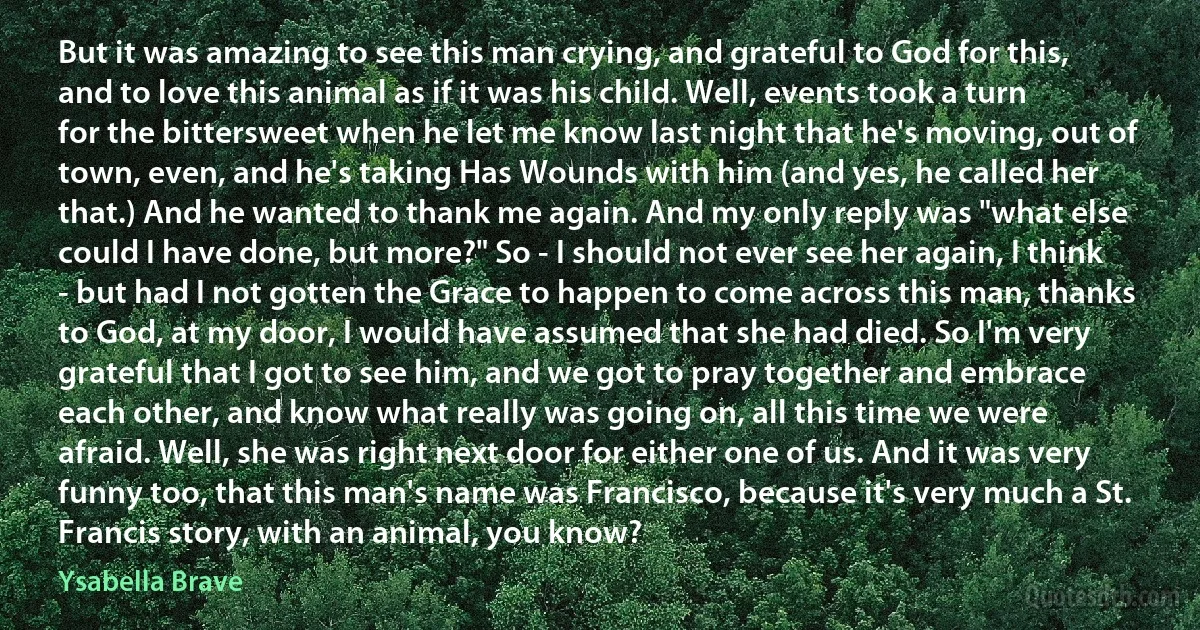 But it was amazing to see this man crying, and grateful to God for this, and to love this animal as if it was his child. Well, events took a turn for the bittersweet when he let me know last night that he's moving, out of town, even, and he's taking Has Wounds with him (and yes, he called her that.) And he wanted to thank me again. And my only reply was "what else could I have done, but more?" So - I should not ever see her again, I think - but had I not gotten the Grace to happen to come across this man, thanks to God, at my door, I would have assumed that she had died. So I'm very grateful that I got to see him, and we got to pray together and embrace each other, and know what really was going on, all this time we were afraid. Well, she was right next door for either one of us. And it was very funny too, that this man's name was Francisco, because it's very much a St. Francis story, with an animal, you know? (Ysabella Brave)