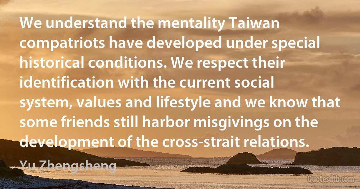 We understand the mentality Taiwan compatriots have developed under special historical conditions. We respect their identification with the current social system, values and lifestyle and we know that some friends still harbor misgivings on the development of the cross-strait relations. (Yu Zhengsheng)