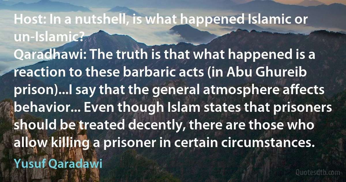 Host: In a nutshell, is what happened Islamic or un-Islamic?
Qaradhawi: The truth is that what happened is a reaction to these barbaric acts (in Abu Ghureib prison)...I say that the general atmosphere affects behavior... Even though Islam states that prisoners should be treated decently, there are those who allow killing a prisoner in certain circumstances. (Yusuf Qaradawi)