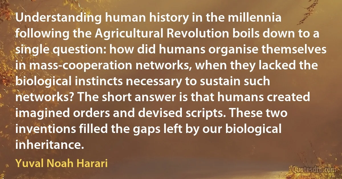 Understanding human history in the millennia following the Agricultural Revolution boils down to a single question: how did humans organise themselves in mass-cooperation networks, when they lacked the biological instincts necessary to sustain such networks? The short answer is that humans created imagined orders and devised scripts. These two inventions filled the gaps left by our biological inheritance. (Yuval Noah Harari)