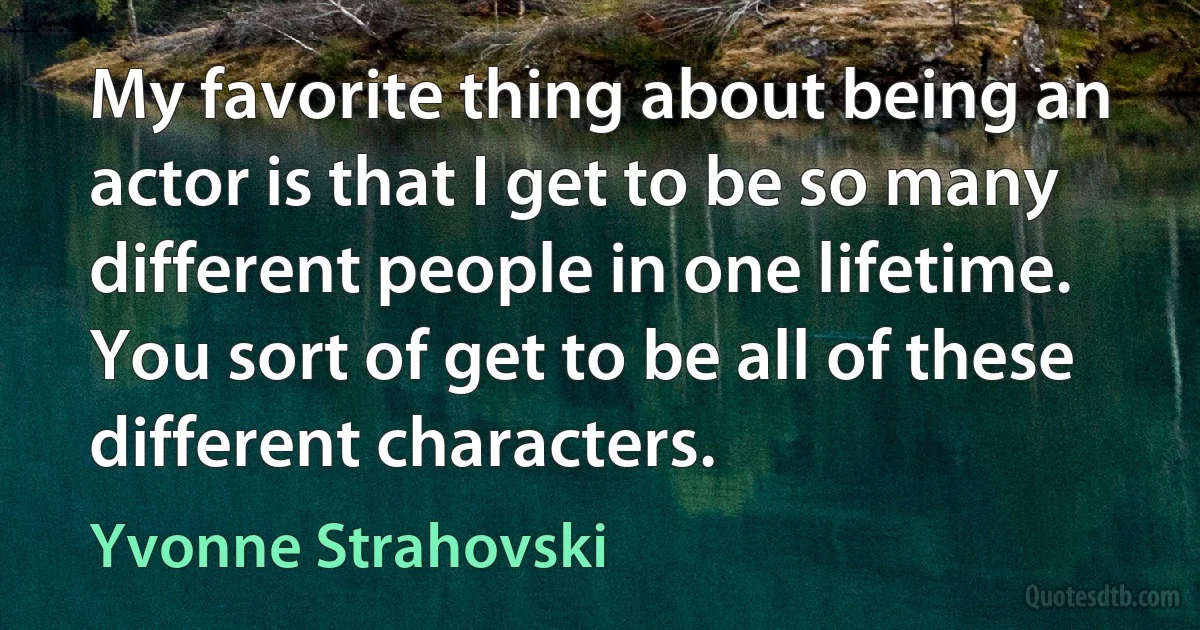 My favorite thing about being an actor is that I get to be so many different people in one lifetime. You sort of get to be all of these different characters. (Yvonne Strahovski)