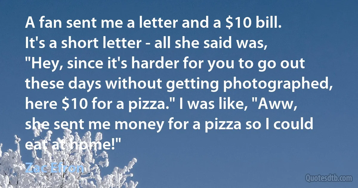 A fan sent me a letter and a $10 bill. It's a short letter - all she said was, "Hey, since it's harder for you to go out these days without getting photographed, here $10 for a pizza." I was like, "Aww, she sent me money for a pizza so I could eat at home!" (Zac Efron)