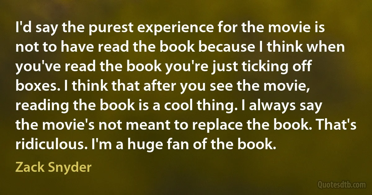 I'd say the purest experience for the movie is not to have read the book because I think when you've read the book you're just ticking off boxes. I think that after you see the movie, reading the book is a cool thing. I always say the movie's not meant to replace the book. That's ridiculous. I'm a huge fan of the book. (Zack Snyder)