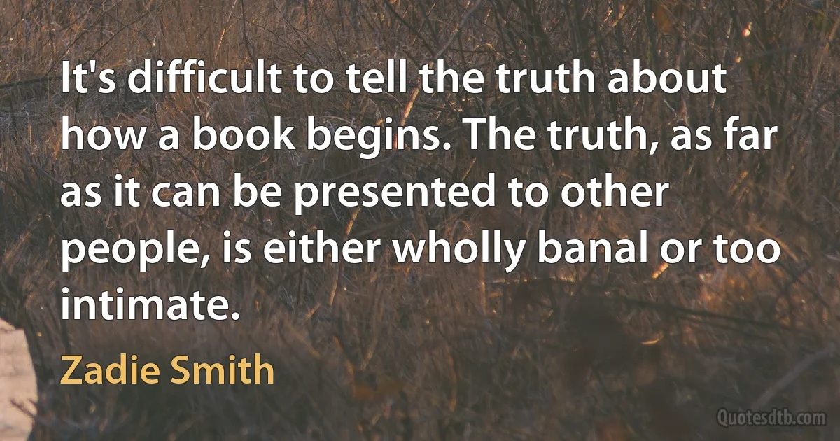 It's difficult to tell the truth about how a book begins. The truth, as far as it can be presented to other people, is either wholly banal or too intimate. (Zadie Smith)