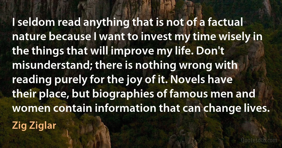 I seldom read anything that is not of a factual nature because I want to invest my time wisely in the things that will improve my life. Don't misunderstand; there is nothing wrong with reading purely for the joy of it. Novels have their place, but biographies of famous men and women contain information that can change lives. (Zig Ziglar)