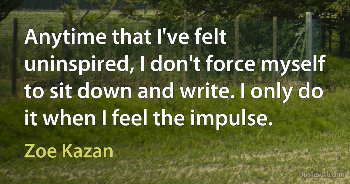 Anytime that I've felt uninspired, I don't force myself to sit down and write. I only do it when I feel the impulse. (Zoe Kazan)