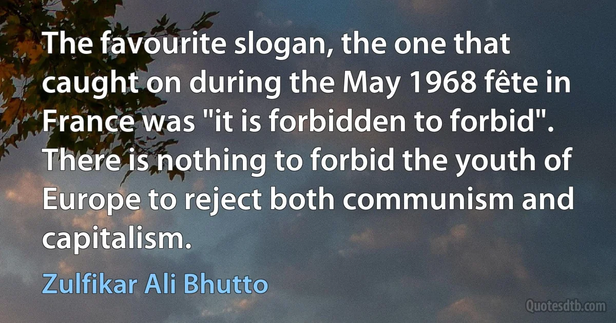 The favourite slogan, the one that caught on during the May 1968 fête in France was "it is forbidden to forbid". There is nothing to forbid the youth of Europe to reject both communism and capitalism. (Zulfikar Ali Bhutto)