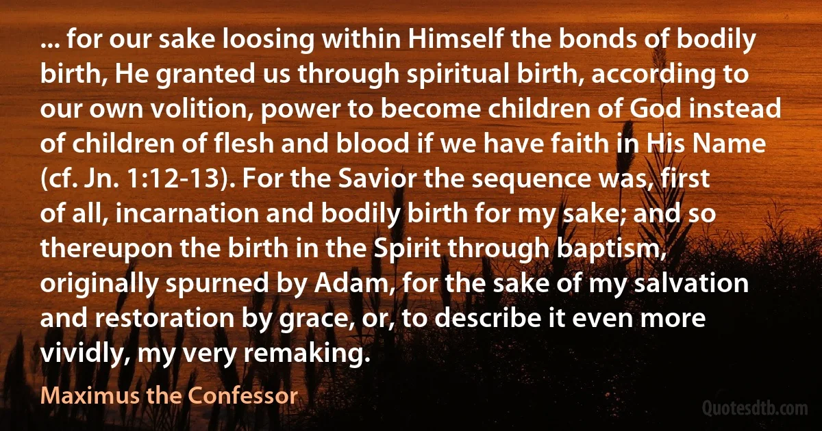 ... for our sake loosing within Himself the bonds of bodily birth, He granted us through spiritual birth, according to our own volition, power to become children of God instead of children of flesh and blood if we have faith in His Name (cf. Jn. 1:12-13). For the Savior the sequence was, first of all, incarnation and bodily birth for my sake; and so thereupon the birth in the Spirit through baptism, originally spurned by Adam, for the sake of my salvation and restoration by grace, or, to describe it even more vividly, my very remaking. (Maximus the Confessor)
