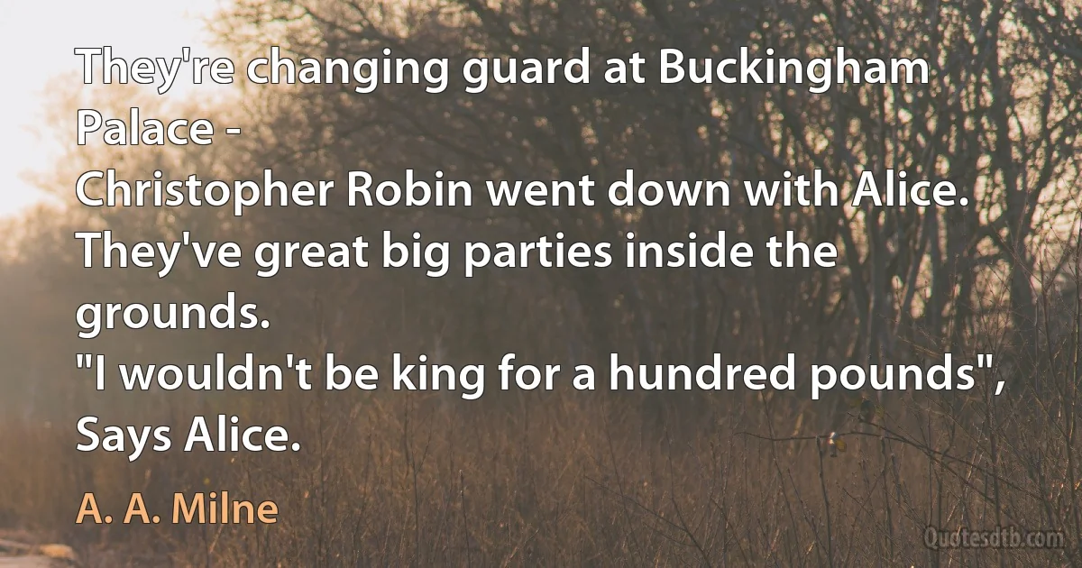 They're changing guard at Buckingham Palace -
Christopher Robin went down with Alice.
They've great big parties inside the grounds.
"I wouldn't be king for a hundred pounds",
Says Alice. (A. A. Milne)