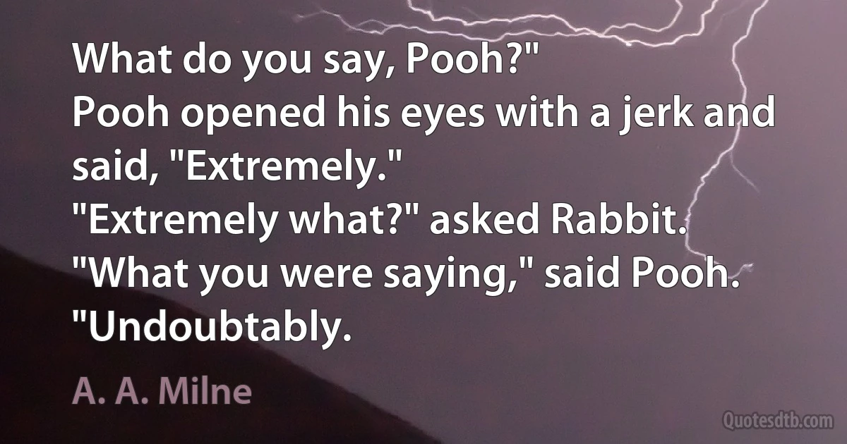 What do you say, Pooh?"
Pooh opened his eyes with a jerk and said, "Extremely."
"Extremely what?" asked Rabbit.
"What you were saying," said Pooh. "Undoubtably. (A. A. Milne)