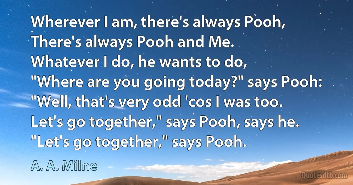 Wherever I am, there's always Pooh,
There's always Pooh and Me.
Whatever I do, he wants to do,
"Where are you going today?" says Pooh:
"Well, that's very odd 'cos I was too.
Let's go together," says Pooh, says he.
"Let's go together," says Pooh. (A. A. Milne)