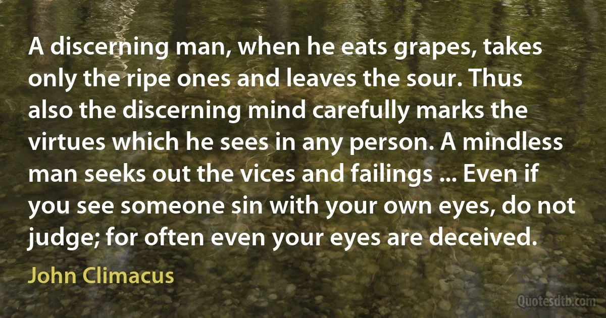 A discerning man, when he eats grapes, takes only the ripe ones and leaves the sour. Thus also the discerning mind carefully marks the virtues which he sees in any person. A mindless man seeks out the vices and failings ... Even if you see someone sin with your own eyes, do not judge; for often even your eyes are deceived. (John Climacus)