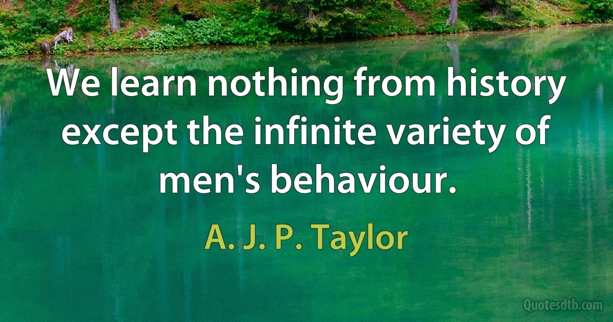 We learn nothing from history except the infinite variety of men's behaviour. (A. J. P. Taylor)