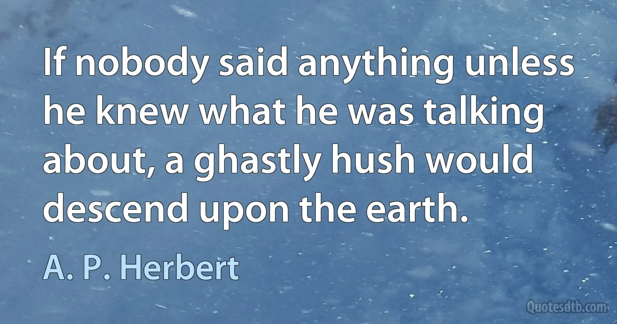 If nobody said anything unless he knew what he was talking about, a ghastly hush would descend upon the earth. (A. P. Herbert)