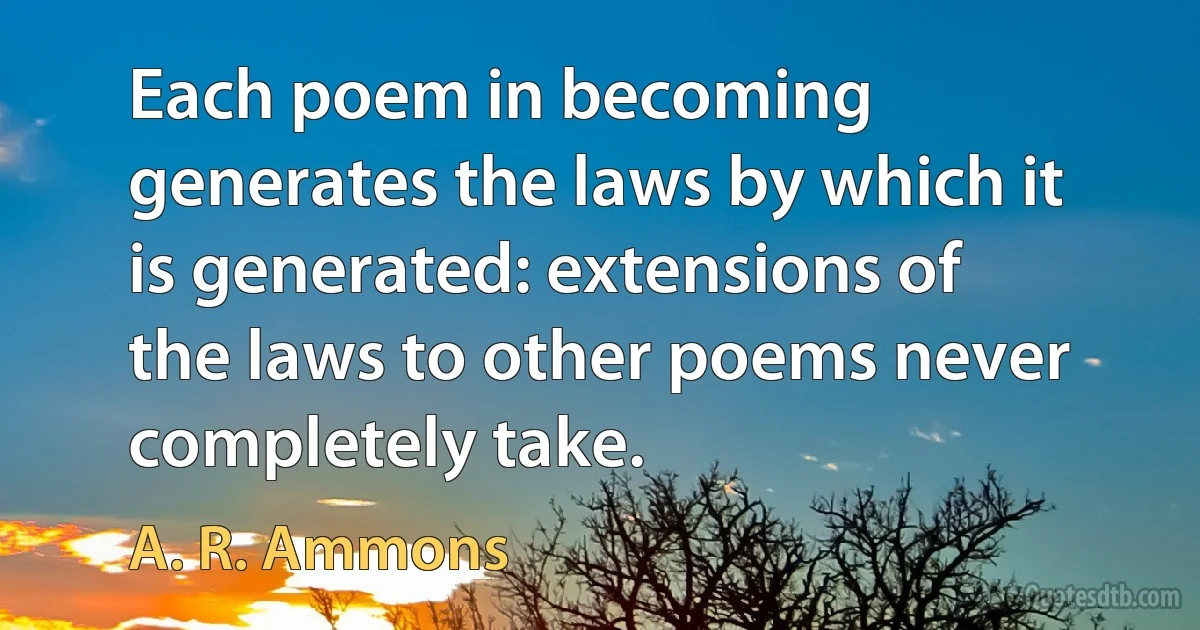 Each poem in becoming generates the laws by which it is generated: extensions of the laws to other poems never completely take. (A. R. Ammons)