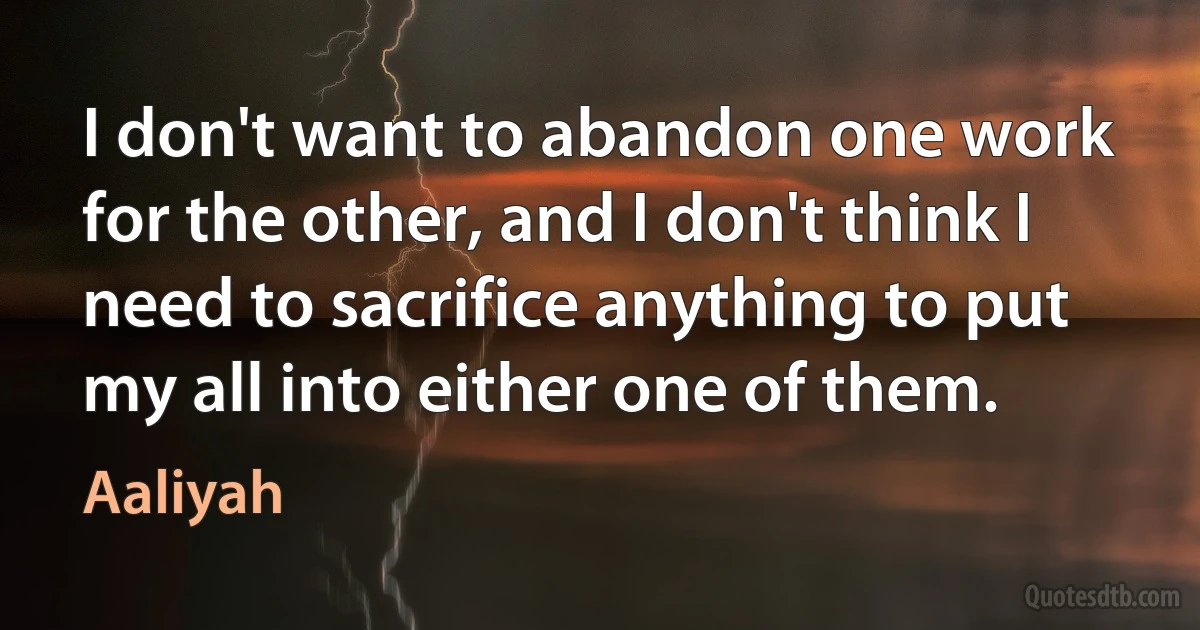 I don't want to abandon one work for the other, and I don't think I need to sacrifice anything to put my all into either one of them. (Aaliyah)