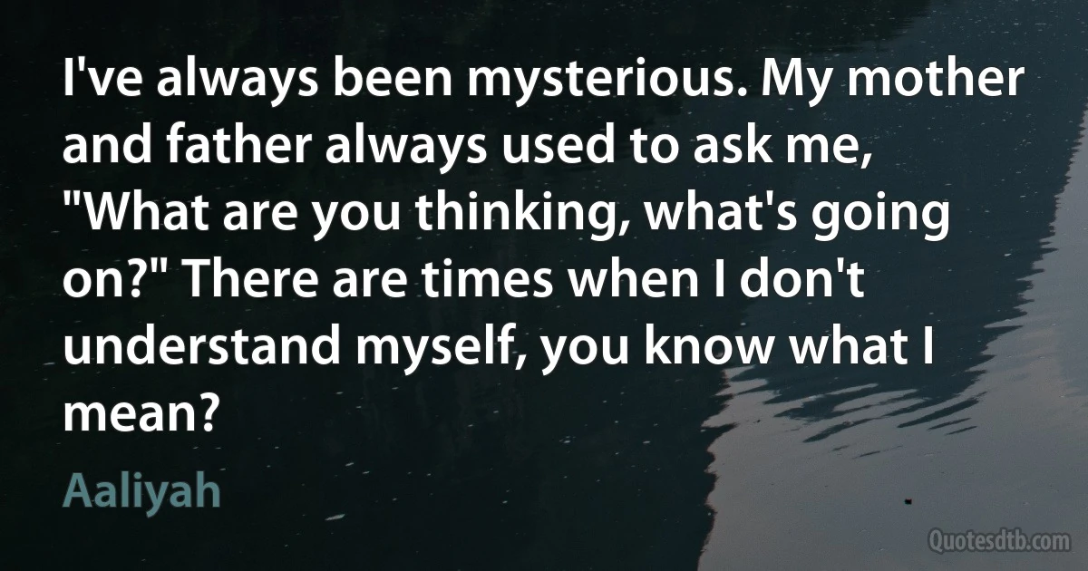 I've always been mysterious. My mother and father always used to ask me, "What are you thinking, what's going on?" There are times when I don't understand myself, you know what I mean? (Aaliyah)