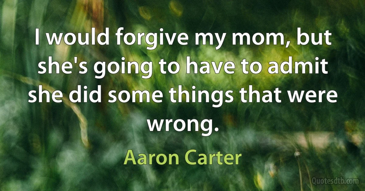 I would forgive my mom, but she's going to have to admit she did some things that were wrong. (Aaron Carter)