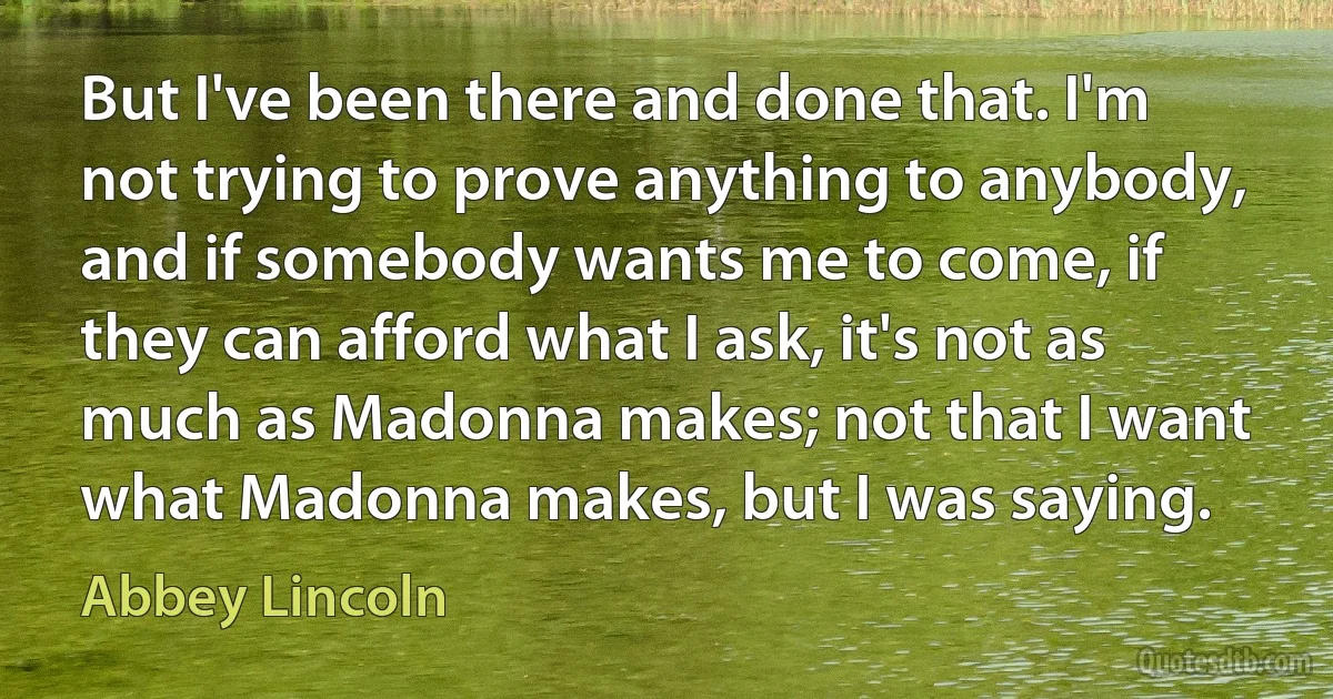 But I've been there and done that. I'm not trying to prove anything to anybody, and if somebody wants me to come, if they can afford what I ask, it's not as much as Madonna makes; not that I want what Madonna makes, but I was saying. (Abbey Lincoln)