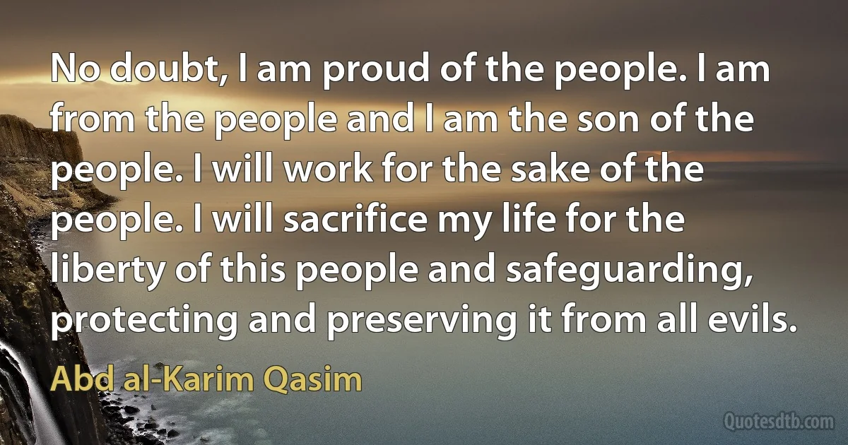 No doubt, I am proud of the people. I am from the people and I am the son of the people. I will work for the sake of the people. I will sacrifice my life for the liberty of this people and safeguarding, protecting and preserving it from all evils. (Abd al-Karim Qasim)