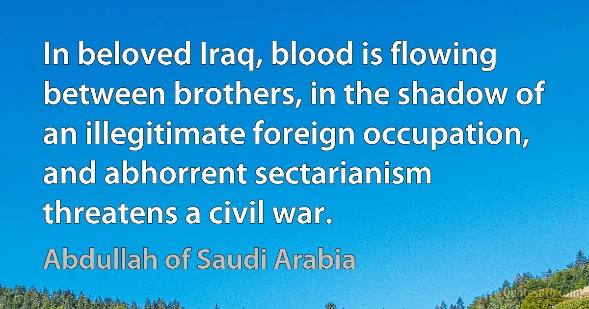 In beloved Iraq, blood is flowing between brothers, in the shadow of an illegitimate foreign occupation, and abhorrent sectarianism threatens a civil war. (Abdullah of Saudi Arabia)