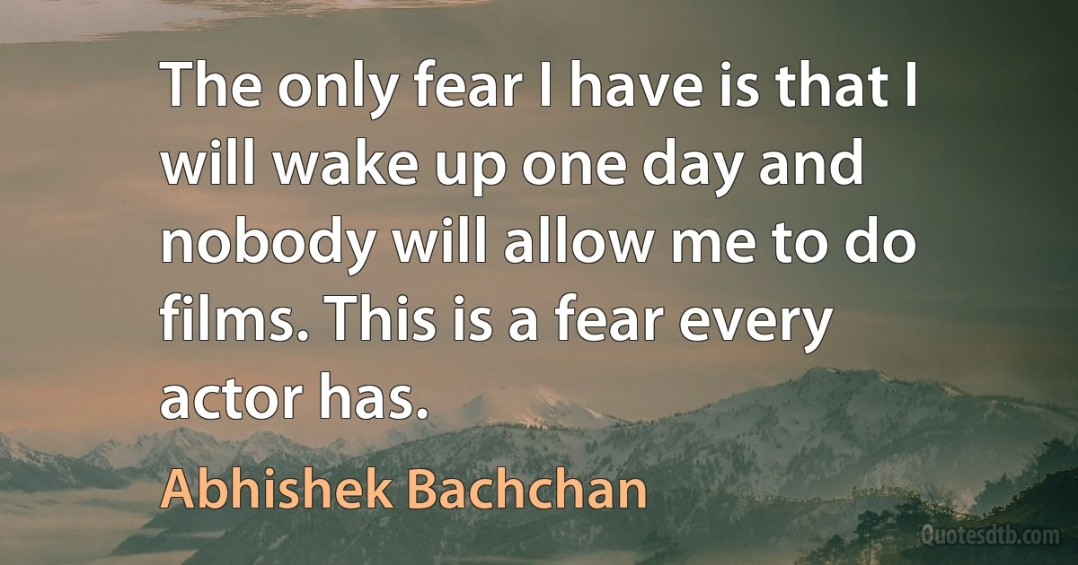 The only fear I have is that I will wake up one day and nobody will allow me to do films. This is a fear every actor has. (Abhishek Bachchan)