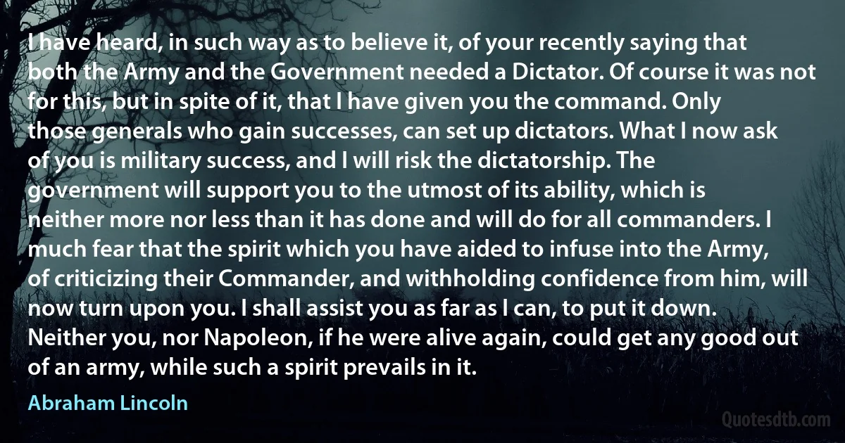 I have heard, in such way as to believe it, of your recently saying that both the Army and the Government needed a Dictator. Of course it was not for this, but in spite of it, that I have given you the command. Only those generals who gain successes, can set up dictators. What I now ask of you is military success, and I will risk the dictatorship. The government will support you to the utmost of its ability, which is neither more nor less than it has done and will do for all commanders. I much fear that the spirit which you have aided to infuse into the Army, of criticizing their Commander, and withholding confidence from him, will now turn upon you. I shall assist you as far as I can, to put it down. Neither you, nor Napoleon, if he were alive again, could get any good out of an army, while such a spirit prevails in it. (Abraham Lincoln)